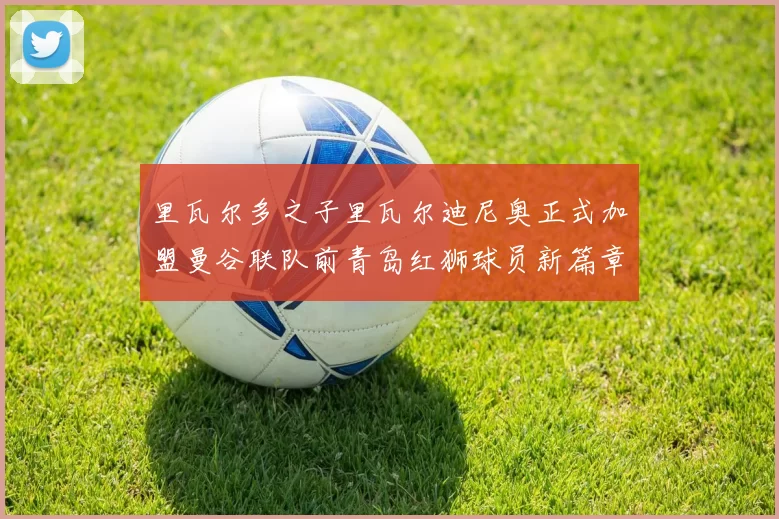 里瓦尔多之子里瓦尔迪尼奥正式加盟曼谷联队前青岛红狮球员新篇章开启