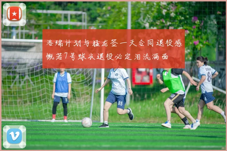 洛瑞计划与猛龙签一天合同退役感慨若7号球衣退役必定泪流满面