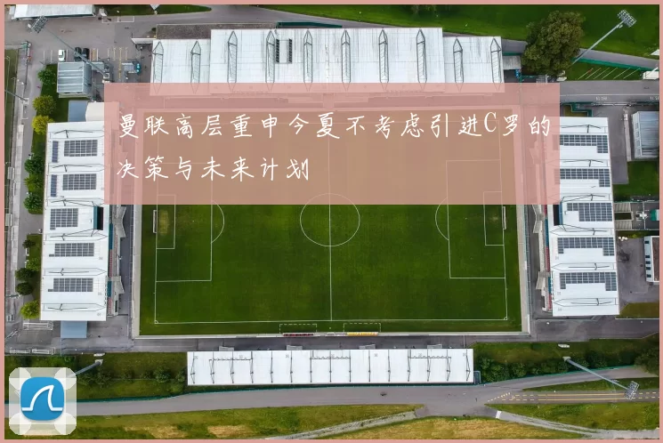 曼联高层重申今夏不考虑引进C罗的决策与未来计划