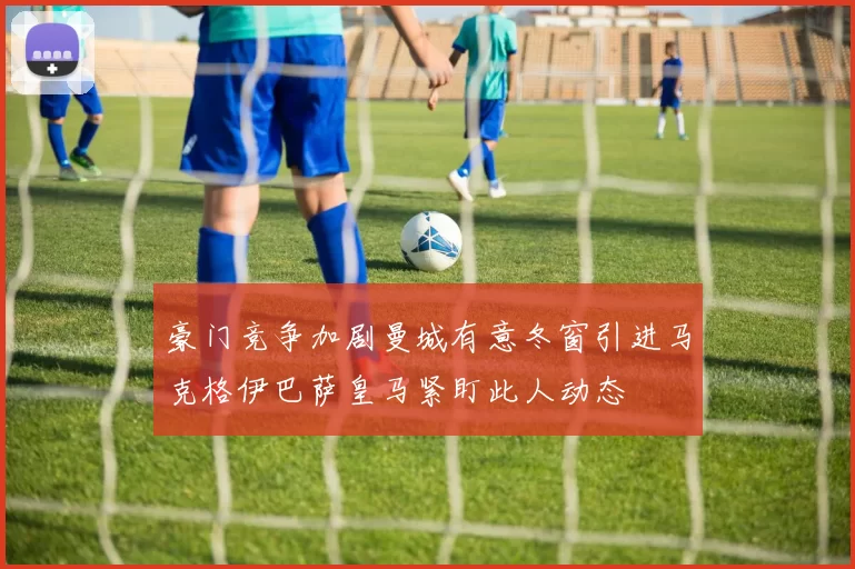 豪门竞争加剧曼城有意冬窗引进马克格伊巴萨皇马紧盯此人动态