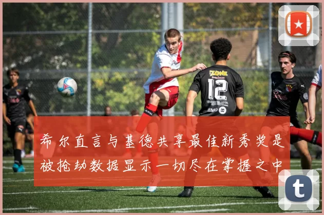 希尔直言与基德共享最佳新秀奖是被抢劫数据显示一切尽在掌握之中