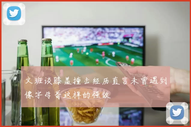 文班谈膝盖撞击经历直言未曾遇到像字母哥这样的强敌