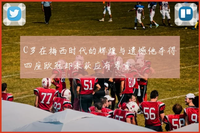 C罗在梅西时代的辉煌与遗憾他夺得四座欧冠却未获应有尊重