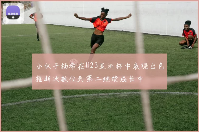 小伙子杨希在U23亚洲杯中表现出色抢断次数位列第二继续成长中